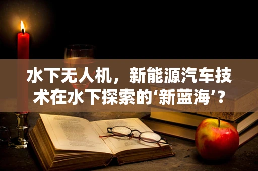 水下无人机，新能源汽车技术在水下探索的‘新蓝海’？