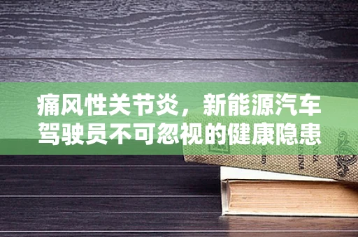 痛风性关节炎，新能源汽车驾驶员不可忽视的健康隐患？