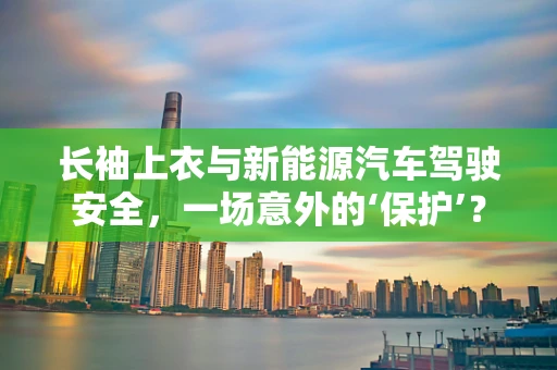长袖上衣与新能源汽车驾驶安全，一场意外的‘保护’？