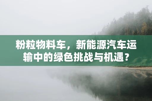 粉粒物料车，新能源汽车运输中的绿色挑战与机遇？