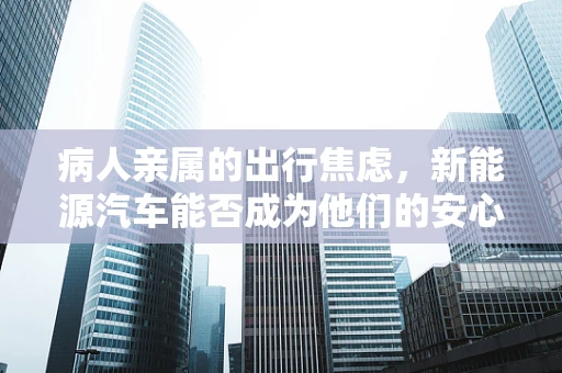 病人亲属的出行焦虑，新能源汽车能否成为他们的安心之选？