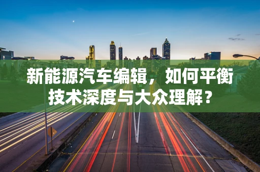 新能源汽车编辑，如何平衡技术深度与大众理解？