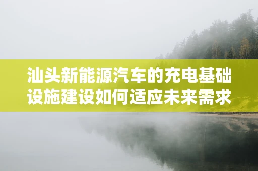 汕头新能源汽车的充电基础设施建设如何适应未来需求？