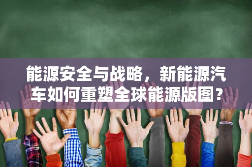 能源安全与战略，新能源汽车如何重塑全球能源版图？