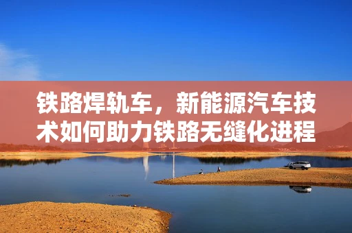 铁路焊轨车，新能源汽车技术如何助力铁路无缝化进程？