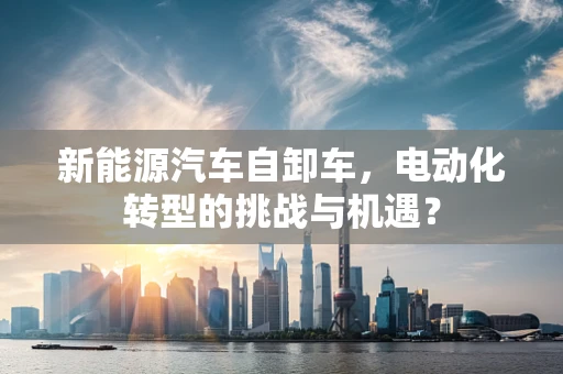 新能源汽车自卸车，电动化转型的挑战与机遇？