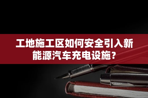 工地施工区如何安全引入新能源汽车充电设施？