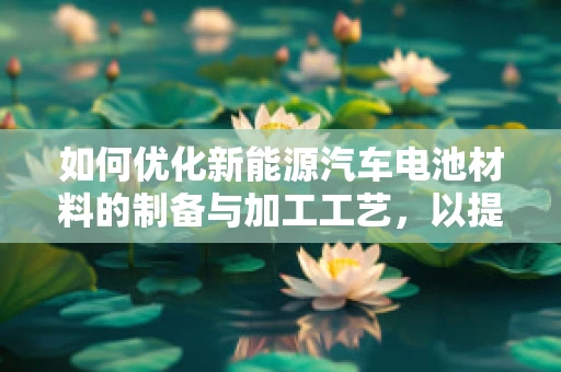 如何优化新能源汽车电池材料的制备与加工工艺，以提升性能与降低成本？