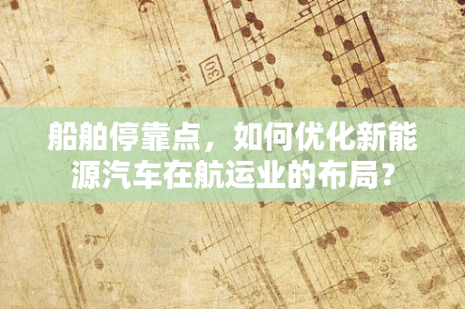 船舶停靠点，如何优化新能源汽车在航运业的布局？