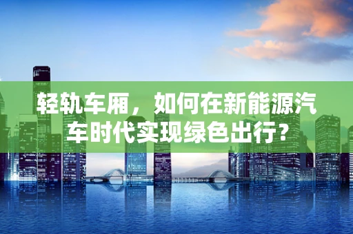 轻轨车厢，如何在新能源汽车时代实现绿色出行？