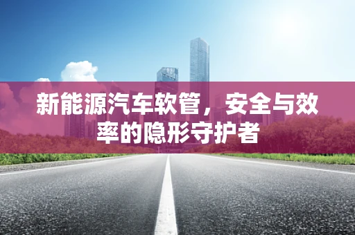新能源汽车软管，安全与效率的隐形守护者