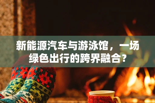 新能源汽车与游泳馆，一场绿色出行的跨界融合？