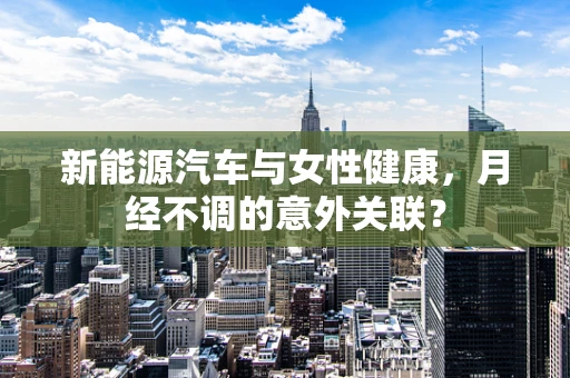 新能源汽车与女性健康，月经不调的意外关联？