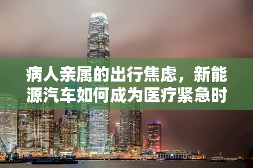 病人亲属的出行焦虑，新能源汽车如何成为医疗紧急时刻的‘生命线’？