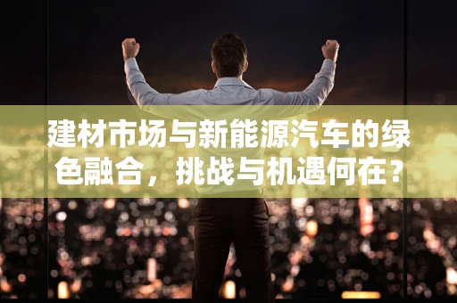建材市场与新能源汽车的绿色融合，挑战与机遇何在？