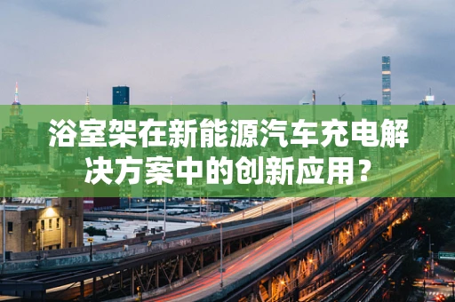 浴室架在新能源汽车充电解决方案中的创新应用？