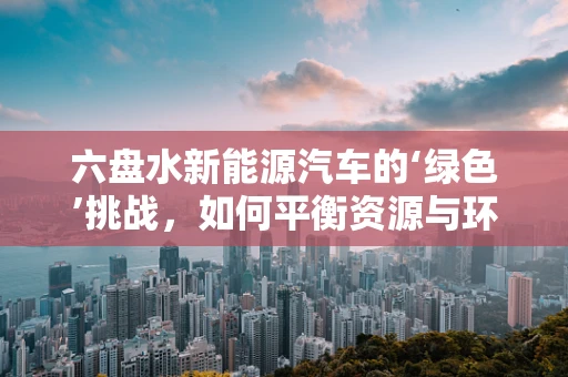 六盘水新能源汽车的‘绿色’挑战，如何平衡资源与环保？