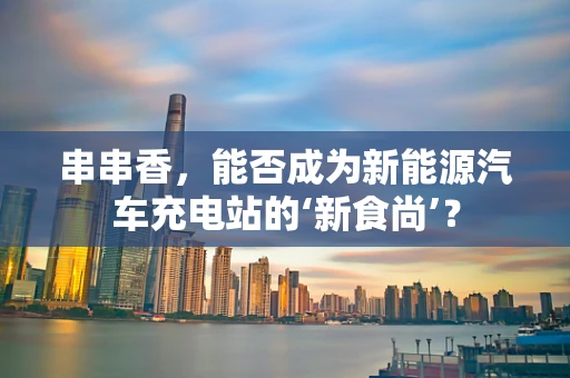 串串香，能否成为新能源汽车充电站的‘新食尚’？