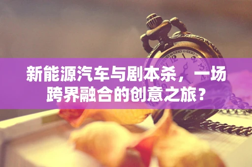 新能源汽车与剧本杀，一场跨界融合的创意之旅？