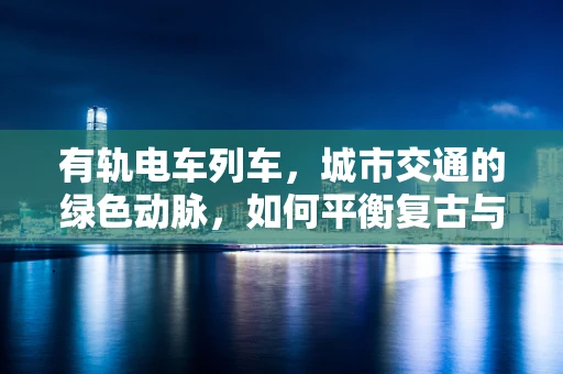 有轨电车列车，城市交通的绿色动脉，如何平衡复古与未来？