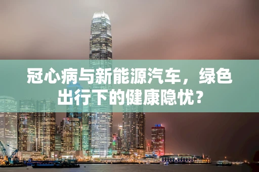 冠心病与新能源汽车，绿色出行下的健康隐忧？