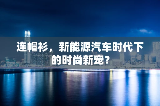连帽衫，新能源汽车时代下的时尚新宠？