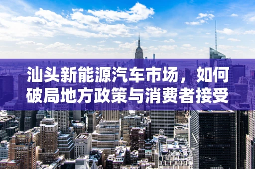 汕头新能源汽车市场，如何破局地方政策与消费者接受度的双重挑战？