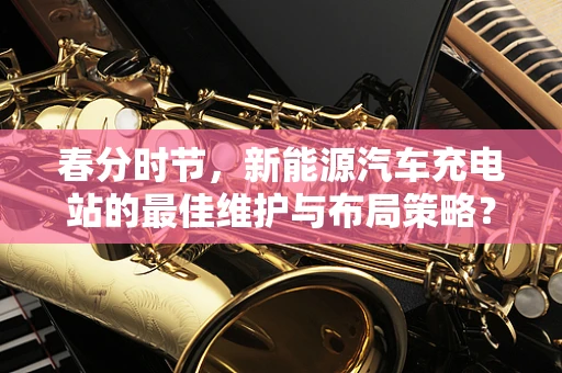 春分时节，新能源汽车充电站的最佳维护与布局策略？