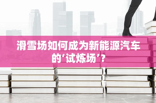 滑雪场如何成为新能源汽车的‘试炼场’？