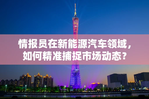 情报员在新能源汽车领域，如何精准捕捉市场动态？