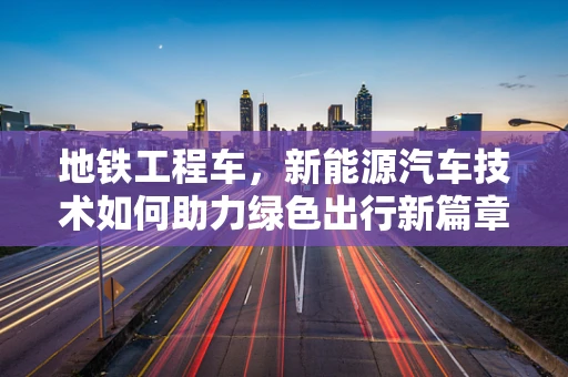 地铁工程车，新能源汽车技术如何助力绿色出行新篇章？