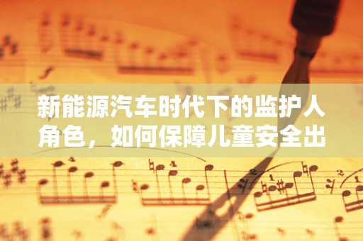 新能源汽车时代下的监护人角色，如何保障儿童安全出行？