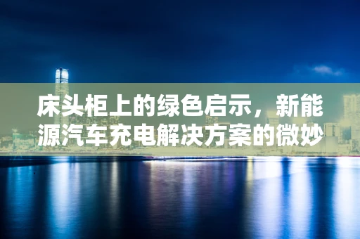 床头柜上的绿色启示，新能源汽车充电解决方案的微妙之处