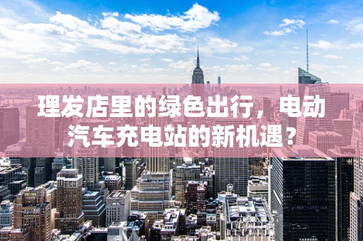 理发店里的绿色出行，电动汽车充电站的新机遇？