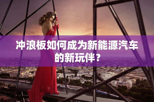 冲浪板如何成为新能源汽车的新玩伴？