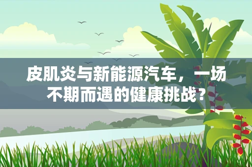 皮肌炎与新能源汽车，一场不期而遇的健康挑战？