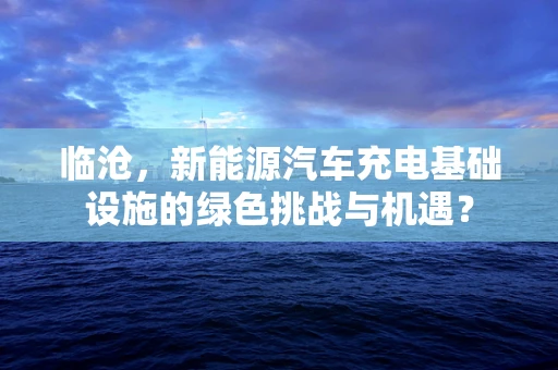临沧，新能源汽车充电基础设施的绿色挑战与机遇？