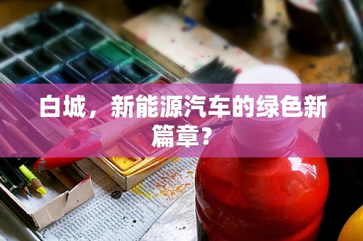 白城，新能源汽车的绿色新篇章？