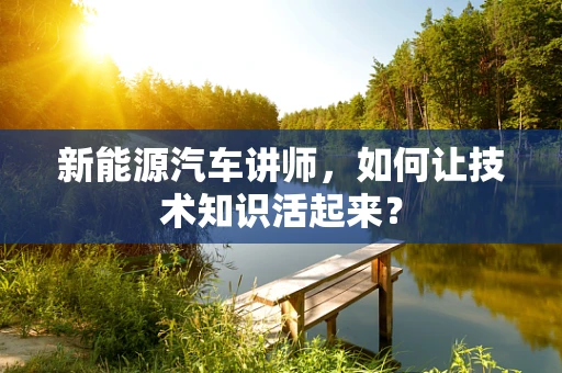 新能源汽车讲师，如何让技术知识活起来？