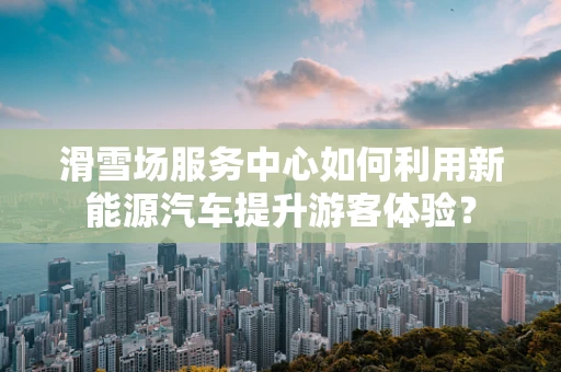 滑雪场服务中心如何利用新能源汽车提升游客体验？