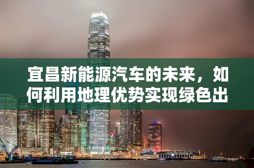宜昌新能源汽车的未来，如何利用地理优势实现绿色出行？