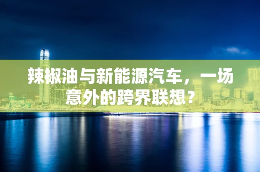 辣椒油与新能源汽车，一场意外的跨界联想？