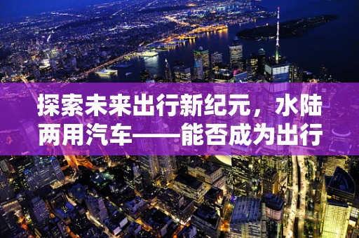 探索未来出行新纪元，水陆两用汽车——能否成为出行革命的下一站？