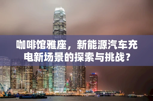 咖啡馆雅座，新能源汽车充电新场景的探索与挑战？