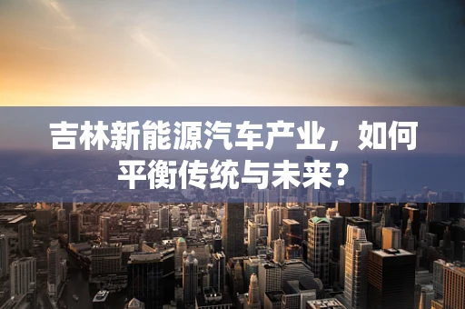 吉林新能源汽车产业，如何平衡传统与未来？