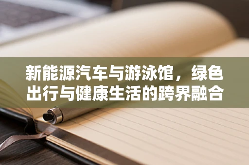 新能源汽车与游泳馆，绿色出行与健康生活的跨界融合