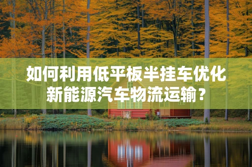 如何利用低平板半挂车优化新能源汽车物流运输？