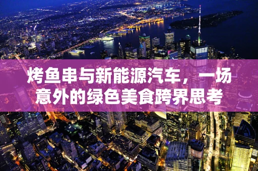 烤鱼串与新能源汽车，一场意外的绿色美食跨界思考