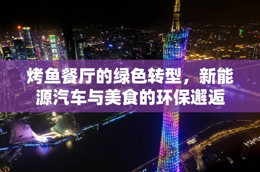 烤鱼餐厅的绿色转型，新能源汽车与美食的环保邂逅