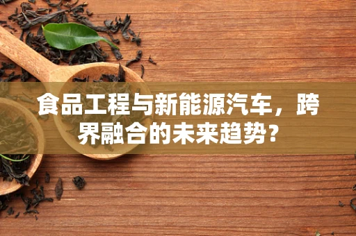食品工程与新能源汽车，跨界融合的未来趋势？